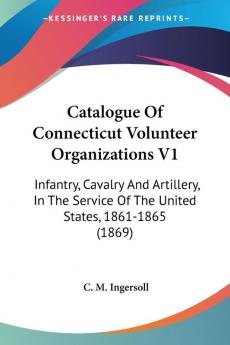 Catalogue Of Connecticut Volunteer Organizations: Infantry Cavalry and Artillery in the Service of the United States 1861-1865: Infantry Cavalry ... Of The United States 1861-1865 (1869)