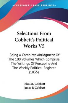 Selections From Cobbett's Political Works: Being a Complete Abridgment of the 100 Volumes Which Comprise the Writings of Porcupine and the Weekly Political Register 1835