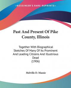 Past And Present Of Pike County Illinois: Together With Biographical Sketches of Many of Its Prominent and Leading Citizens and Illustrious Dead: ... Leading Citizens And Illustrious Dead (1906)