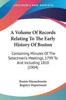 A Volume Of Records Relating To The Early History Of Boston: Containing Minutes of the Selectmen's Meetings 1799 to and Including 1810: Containing ... Meetings 1799 To And Including 1810 (1904)