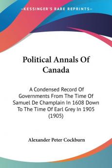 Political Annals Of Canada: A Condensed Record of Governments from the Time of Samuel De Champlain in 1608 Down to the Time of Earl Grey in 1905: A ... Down To The Time Of Earl Grey In 1905 (1905)