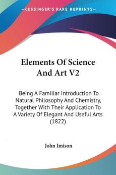 Elements Of Science And Art 2: Being a Familiar Introduction to Natural Philosophy and Chemistry Together With Their Application to a Variety of ... A Variety Of Elegant And Useful Arts (1822)