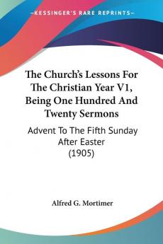 The Church's Lessons For The Christian Year Being One Hundred And Twenty Sermons: Advent to the Fifth Sunday After Easter: Advent To The Fifth Sunday After Easter (1905)