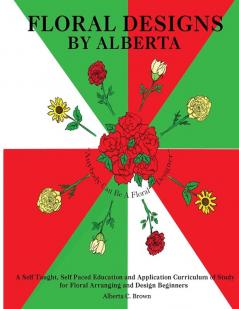 Floral Designs by Alberta: A Self Taught Self Paced Education and Application Curriculum of Study for Floral Arranging and Design Beginners