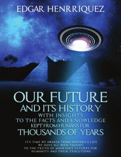 Our Future and Its History With Insights to the Facts and Knowledge Kept From Humans for Thousands of Years