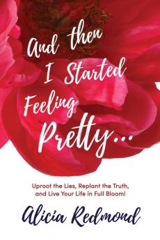 And Then I Started Feeling Pretty: Uproot the Lies Replant the Truth and Live Your Life in Full Bloom