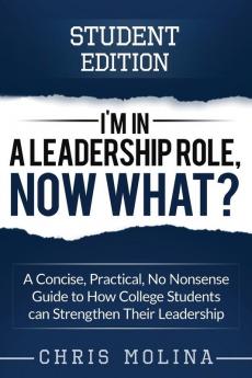 I'm in a Leadership Role Now What?: A Concise Practical No Nonsense Guide to How College Students can Strengthen Their Leadership