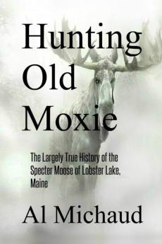 Hunting Old Moxie: The Largely True History of the Specter Moose of Lobster Lake Maine