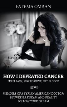 How I Defeated Cancer-Fight Back Stay Positive Life is Good: Memoirs of a Syrian American Doctor: Between a Dream and Reality Follow Your Dream