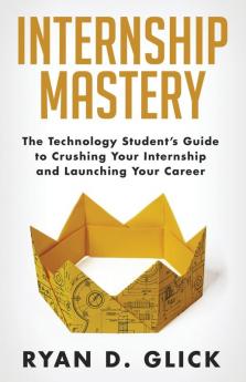 Internship Mastery: The Technology Student's Guide to Crushing Your Internship and Launching Your Career