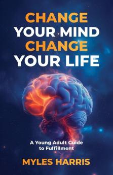 Change Your Mind Change Your Life: A Young Adult Guide to Fulfillment