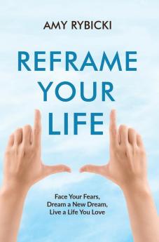 Reframe Your Life: Face Your Fears Dream a New Dream Live a Life You Love