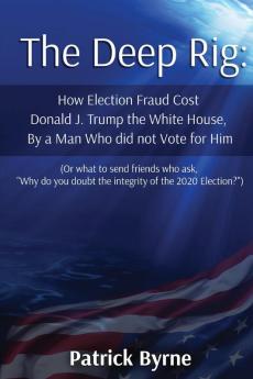 The Deep Rig: How Election Fraud Cost Donald J. Trump the White House By a Man Who did not Vote for Him (or what to send friends who ask Why do you doubt the integrity of Election 2020?)