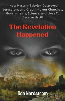 The Revelation Happened: How Mystery Babylon Destroyed Jerusalem and Crept into our Churches Governments Science and Lives To Deceive Us All