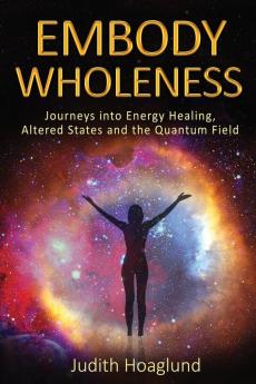 Embody Wholeness: Journeys into Energy Healing Altered States and the Quantum Field