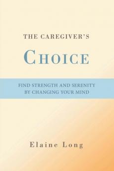 The Caregiver's Choice: Find Strength and Serenity by Changing Your Mind