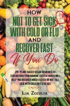 How Not to Get Sick with Cold or Flu and Recover Fast If You Do: 29+ Plant Based Vegan Remedies to Strengthen Your Immune System Which Will Help You ... or Not Fall Sick with Cold or Flu at All