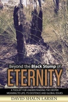 Beyond the Black Stump of Eternity: A Toolkit for Understanding the Deeper Meaning to Life its Existence and Global Issues: 1