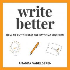 Write Better: How To Cut The Crap And Say What You Mean: 1