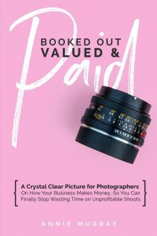 Booked Out Valued & Paid: A Crystal Clear Picture for Photographers on How Your Business Makes Money So You Can Finally Stop Wasting Time on Unprofitable Shoots