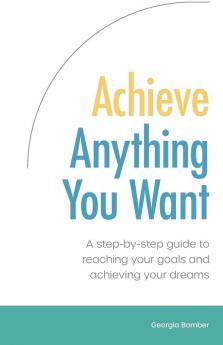 Achieve Anything You Want: A Step by Step Guide to Reaching Your Goals and Achieving Your Dreams