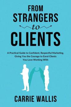 From Strangers to Clients: A practical Guide to Confident Respectful Marketing Giving You the Courage to Enrol Clients You Love Working With