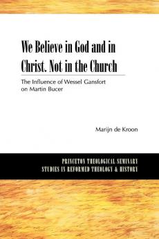 We Believe in God and in Christ. Not in the Church: The Influence of Wessel Gansfort on Martin Bucer (Princeton Theological Seminary Studies in Reformed Theology and History)