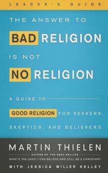 The Answer to Bad Religion Is Not No Religion- -Leader's Guide: A Guide to Good Religion for Seekers Skeptics and Believers