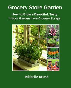 Grocery Store Garden: How to Grow a Beautiful Tasty Indoor Garden from Grocery Scraps