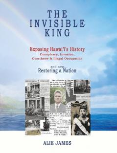 The Invisible King: Exposing Hawai'i's History - Conspiracy Invasion Overthrow & Illegal Occupation - and now Restoring a Nation