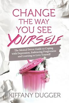 Change the Way You See Yourself: The Mental Detox Guide to Coping with Depression Embracing Forgiveness and Learning to Love Yourself