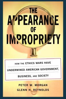 The Appearance of Impropriety: How the Ethics Wars Have Undermined American Government Business and Society
