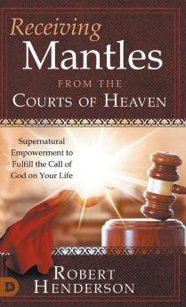 Receiving Mantles from the Courts of Heaven: Supernatural Empowerment to Fulfill the Call of God on Your Life