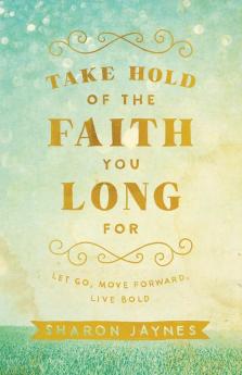 Take Hold of the Faith You Long For: Let Go Move Forward Live Bold