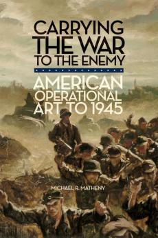 Carrying the War to the Enemy: American Operational Art to 1945: 28 (Campaigns and Commanders Series)