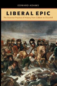Liberal Epic: The Victorian Practice of History from Gibbon to Churchill (Victorian Literature and Culture)