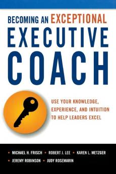 Becoming an Exceptional Executive Coach: Use Your Knowledge Experience and Intuition to Help Leaders Excel