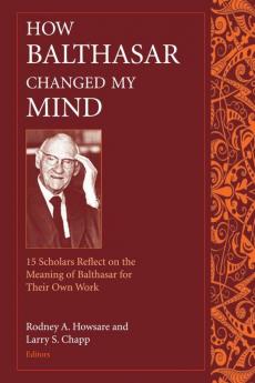 How Balthasar Changed My Mind 15 Scholars Reflect on the Meaning of Balthasar for Their Own Work