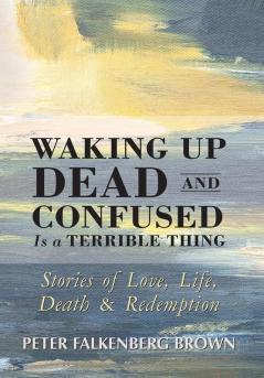 Waking Up Dead and Confused Is a Terrible Thing: Stories of Love Life Death and Redemption