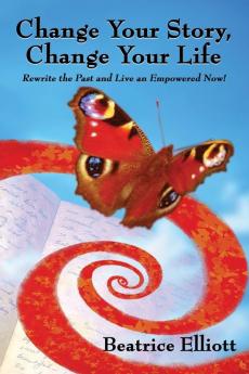 Change Your Story Change Your Life: Rewrite the Past and Live an Empowered Now!