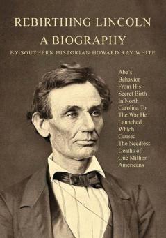 Rebirthing Lincoln a Biography: Abe's Behavior From His Secret Birth In North Carolina To The War He Launched Which Caused The Needless Deaths of One Million Americans