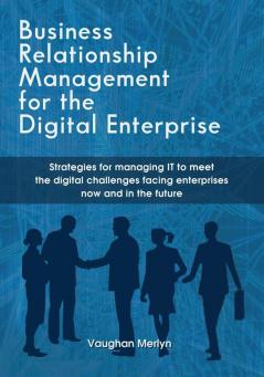 Business Relationship Management for the Digital Enterprise: Strategies for managing IT to meet the digital challenges facing enterprises now and in the future