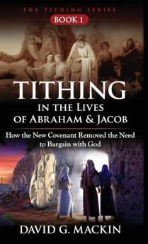 Tithing in the Lives of Abraham & Jacob: How the New Covenant Removed the Need to Bargain with God: 1