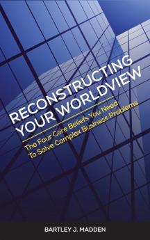 Reconstructing Your Worldview: The Four Core Beliefs You Need to Solve Complex Business Problems