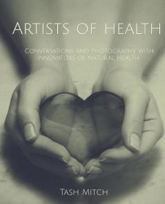 Artists of Health: Conversations and Photography with Practitioners Teachers & Innovators of Natural Health