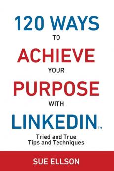 120 Ways To Achieve Your Purpose With LinkedIn: Tried and True Tips and Techniques