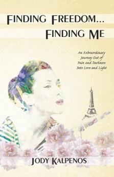 Finding Freedom... Finding Me: An Extraordinary Journey Out of Pain and Darkness Into Love and Light