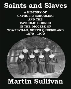 Saints and Slaves: A History of Catholic Schooling and the Catholic Church in the Diocese of Townsville North Queensland: 1870 - 1970