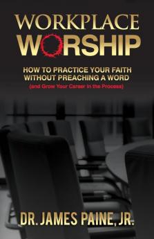 Workplace Worship: How to Practice Your Faith Without Preaching a Word and Grow Your Career in the Process