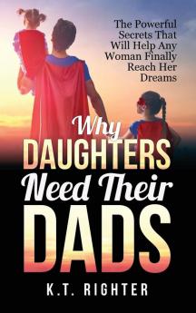 Why Daughters Need Their Dads: The Powerful Secrets That Will Help Any Woman Finally Reach Her Dreams